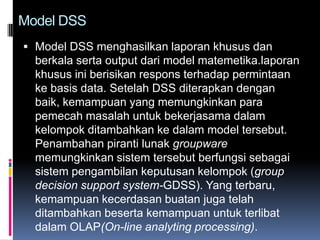 Model DSS
 Model DSS menghasilkan laporan khusus dan
  berkala serta output dari model matemetika.laporan
  khusus ini berisikan respons terhadap permintaan
  ke basis data. Setelah DSS diterapkan dengan
  baik, kemampuan yang memungkinkan para
  pemecah masalah untuk bekerjasama dalam
  kelompok ditambahkan ke dalam model tersebut.
  Penambahan piranti lunak groupware
  memungkinkan sistem tersebut berfungsi sebagai
  sistem pengambilan keputusan kelompok (group
  decision support system-GDSS). Yang terbaru,
  kemampuan kecerdasan buatan juga telah
  ditambahkan beserta kemampuan untuk terlibat
  dalam OLAP(On-line analyting processing).
 