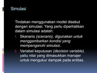 Simulasi


  Tindakan menggunakan model disebut
  dengan simulasi. Yang perlu diperhatikan
  dalam simulasi adalah:
  1. Skenario (scenario), digunakan untuk
     menggambarkan kondisi yang
     mempengaruhi simulasi.
  2. Variabel keputusan (decision variable),
     yaitu nilai yang dimasukkan manajer
     untuk mengukur dampak pada entitas.
 