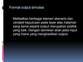 Format output simulasi


  Melibatkan berbagai elemen skenario dan
  variabel keputusan pada layar atau halaman
  yang sama seperti output merupakan praktik
  yang baik. Dengan demikian akan jelas input
  yang mana yang menghasilkan output.
 