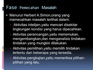 Fase Pemecahan Masalah
 Menurut Herbert A.Simon,orang yang
 memecahkan masalah terlihat dalam:
 • Aktivitas intelijen,yaitu mencari disekitar
   lingkungan kondisi yang harus dipecahkan.
 • Aktivitas perancangan,yaitu menemukan,
   mengembangkan,dan menganalisis tindakan-
   tindakan yang mungkin dilakukan.
 • Aktivitas pemilihan,yaitu memilih tindakan
   tertentu dari beberapa yang tersedia.
 • Aktivitas pengkajian,yaitu memeriksa pilihan-
   pilihan yang lalu.
 