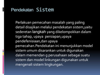 Pendekatan    Sistem

  Perlakuan pemecahan masalah yang paling
  detail disajikan melalui pendekatan sistem,yaitu
  sederetan langkah yang dikelompokkan dalam
  tiga tahap, upaya persiapan,upaya
  pendefenisiaan,dan upaya
  pemecahan.Pendekatan ini menunjukkan model
  sistem umum disarankan untuk digunakan
  dalam memendan g perusahaan sebagai suatu
  sistem dan model linkungan digunakan untuk
  mengenali sistem lingkungan.
 