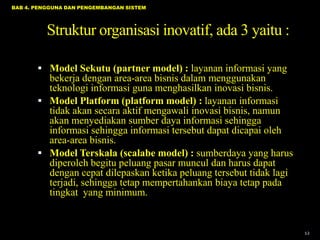 BAB 4. PENGGUNA DAN PENGEMBANGAN SISTEM

Struktur organisasi inovatif, ada 3 yaitu :
 Model Sekutu (partner model) : layanan informasi yang

bekerja dengan area-area bisnis dalam menggunakan
teknologi informasi guna menghasilkan inovasi bisnis.
 Model Platform (platform model) : layanan informasi
tidak akan secara aktif mengawali inovasi bisnis, namun
akan menyediakan sumber daya informasi sehingga
informasi sehingga informasi tersebut dapat dicapai oleh
area-area bisnis.
 Model Terskala (scalabe model) : sumberdaya yang harus
diperoleh begitu peluang pasar muncul dan harus dapat
dengan cepat dilepaskan ketika peluang tersebut tidak lagi
terjadi, sehingga tetap mempertahankan biaya tetap pada
tingkat yang minimum.

12

 