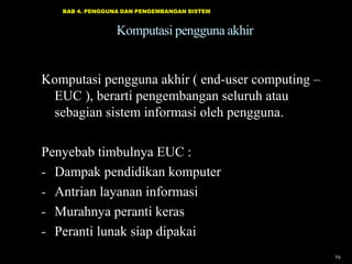 BAB 4. PENGGUNA DAN PENGEMBANGAN SISTEM

Komputasi pengguna akhir
Komputasi pengguna akhir ( end-user computing –
EUC ), berarti pengembangan seluruh atau
sebagian sistem informasi oleh pengguna.
Penyebab timbulnya EUC :
- Dampak pendidikan komputer
- Antrian layanan informasi
- Murahnya peranti keras
- Peranti lunak siap dipakai
14

 