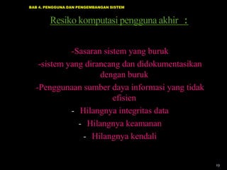 BAB 4. PENGGUNA DAN PENGEMBANGAN SISTEM

Resiko komputasi pengguna akhir :
-Sasaran sistem yang buruk
-sistem yang dirancang dan didokumentasikan
dengan buruk
-Penggunaan sumber daya informasi yang tidak
efisien
- Hilangnya integritas data
- Hilangnya keamanan
- Hilangnya kendali

19

 