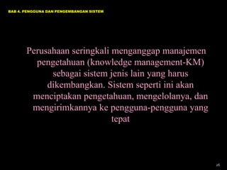 BAB 4. PENGGUNA DAN PENGEMBANGAN SISTEM

Perusahaan seringkali menganggap manajemen
pengetahuan (knowledge management-KM)
sebagai sistem jenis lain yang harus
dikembangkan. Sistem seperti ini akan
menciptakan pengetahuan, mengelolanya, dan
mengirimkannya ke pengguna-pengguna yang
tepat

26

 