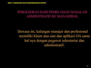BAB 4. PENGGUNA DAN PENGEMBANGAN SISTEM

PERGESERAN DARI PEMECAHAN MASALAH
ADMINSTRATIF KE MANAJERIAL

Dewasa ini, kalangan manajer dan profesional
memiliki klaim atas aiat dan aplikasi OA sama
hal nya dengan pegawai sekretariat dan
administratif.

28

 