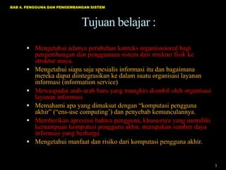BAB 4. PENGGUNA DAN PENGEMBANGAN SISTEM

Tujuan belajar :
 Mengetahui adanya perubahan konteks organisasional bagi






pengembangan dan penggunaan sistem dari struktur fisik ke
struktur maya.
Mengetahui siapa saja spesialis informasi itu dan bagaimana
mereka dapat diintegrasikan ke dalam suatu organisasi layanan
informasi (information service)
Mewaspadai arah-arah baru yang mungkin diambil oleh organisasi
layanan informasi.
Memahami apa yang dimaksut dengan “komputasi pengguna
akhir” (“ens-use computing‟) dan penyebab kemunculannya.
Memberikan apresiasi bahwa pengguna, khususnya yang memiliki
kemampuan komputasi pengguna akhir, merupakan sumber daya
informasi yang berharga
Mengetahui manfaat dan risiko dari komputasi pengguna akhir.

3

 