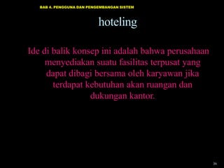 BAB 4. PENGGUNA DAN PENGEMBANGAN SISTEM

hoteling
Ide di balik konsep ini adalah bahwa perusahaan
menyediakan suatu fasilitas terpusat yang
dapat dibagi bersama oleh karyawan jika
terdapat kebutuhan akan ruangan dan
dukungan kantor.

34

 