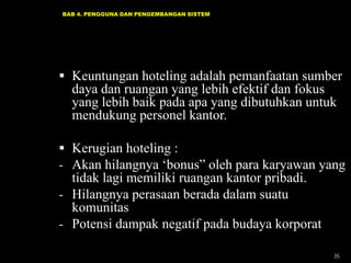 BAB 4. PENGGUNA DAN PENGEMBANGAN SISTEM

 Keuntungan hoteling adalah pemanfaatan sumber
daya dan ruangan yang lebih efektif dan fokus
yang lebih baik pada apa yang dibutuhkan untuk
mendukung personel kantor.
 Kerugian hoteling :
- Akan hilangnya „bonus” oleh para karyawan yang
tidak lagi memiliki ruangan kantor pribadi.
- Hilangnya perasaan berada dalam suatu
komunitas
- Potensi dampak negatif pada budaya korporat
35

 