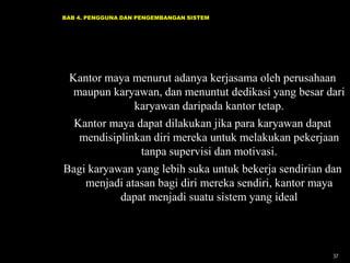 BAB 4. PENGGUNA DAN PENGEMBANGAN SISTEM

Kantor maya menurut adanya kerjasama oleh perusahaan
maupun karyawan, dan menuntut dedikasi yang besar dari
karyawan daripada kantor tetap.
Kantor maya dapat dilakukan jika para karyawan dapat
mendisiplinkan diri mereka untuk melakukan pekerjaan
tanpa supervisi dan motivasi.
Bagi karyawan yang lebih suka untuk bekerja sendirian dan
menjadi atasan bagi diri mereka sendiri, kantor maya
dapat menjadi suatu sistem yang ideal

37

 