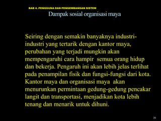 BAB 4. PENGGUNA DAN PENGEMBANGAN SISTEM

Dampak sosial organisasi maya

Seiring dengan semakin banyaknya industriindustri yang tertarik dengan kantor maya,
perubahan yang terjadi mungkin akan
mempengaruhi cara hampir semua orang hidup
dan bekerja. Pengaruh ini akan lebih jelas terlihat
pada penampilan fisik dan fungsi-fungsi dari kota.
Kantor maya dan organisasi maya akan
menurunkan permintaan gedung-gedung pencakar
langit dan transportasi, menjadikan kota lebih
tenang dan menarik untuk dihuni.
39

 