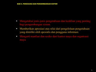 BAB 4. PENGGUNA DAN PENGEMBANGAN SISTEM

 Mengetahui jenis-jenis pengetahuan dan keahlian yang penting

bagi pengembangan sistem.
 Memberikan apresiasi atas nilai dari pengelolaan pengetahuan

yang dimiliki oleh spesialis dan pengguna informasi.
 Mengerti manfaat dan resiko dari kantor maya dan organisasi

maya

4

 