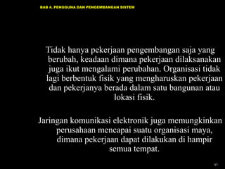 BAB 4. PENGGUNA DAN PENGEMBANGAN SISTEM

Tidak hanya pekerjaan pengembangan saja yang
berubah, keadaan dimana pekerjaan dilaksanakan
juga ikut mengalami perubahan. Organisasi tidak
lagi berbentuk fisik yang mengharuskan pekerjaan
dan pekerjanya berada dalam satu bangunan atau
lokasi fisik.
Jaringan komunikasi elektronik juga memungkinkan
perusahaan mencapai suatu organisasi maya,
dimana pekerjaan dapat dilakukan di hampir
semua tempat.
41

 