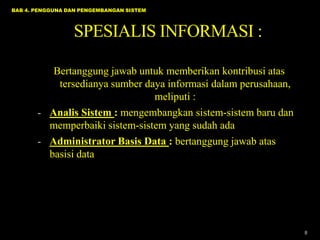 BAB 4. PENGGUNA DAN PENGEMBANGAN SISTEM

SPESIALIS INFORMASI :
Bertanggung jawab untuk memberikan kontribusi atas
tersedianya sumber daya informasi dalam perusahaan,
meliputi :
- Analis Sistem : mengembangkan sistem-sistem baru dan
memperbaiki sistem-sistem yang sudah ada
- Administrator Basis Data : bertanggung jawab atas
basisi data

8

 