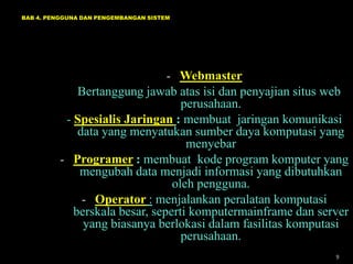BAB 4. PENGGUNA DAN PENGEMBANGAN SISTEM

- Webmaster

Bertanggung jawab atas isi dan penyajian situs web
perusahaan.
- Spesialis Jaringan : membuat jaringan komunikasi
data yang menyatukan sumber daya komputasi yang
menyebar
- Programer : membuat kode program komputer yang
mengubah data menjadi informasi yang dibutuhkan
oleh pengguna.
- Operator : menjalankan peralatan komputasi
berskala besar, seperti komputermainframe dan server
yang biasanya berlokasi dalam fasilitas komputasi
perusahaan.
9

 