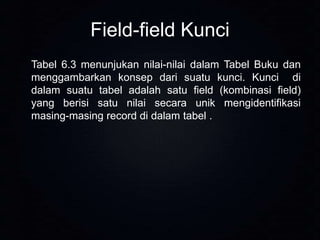Field-field Kunci
Tabel 6.3 menunjukan nilai-nilai dalam Tabel Buku dan
menggambarkan konsep dari suatu kunci. Kunci di
dalam suatu tabel adalah satu field (kombinasi field)
yang berisi satu nilai secara unik mengidentifikasi
masing-masing record di dalam tabel .

 