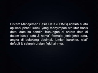 Sistem Manajemen Basis Data (DBMS) adalah suatu
aplikasi piranti lunak yang menyimpan struktur basis
data, data itu sendiri, hubungan di antara data di
dalam basis data & nama” formulir, jenis-jenis data,
angka di belakang desimal, jumlah karakter, nilai”
default & seluruh uraian field lainnya.

 