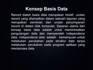 Konsep Basis Data
Record dalam basis data merupakan intuitif urutan
record yang ditampilkan dalam sebuah laporan yang
merupakan cerminan dari urutan penyimpanan
record di dalam disk komputer. Sasaran utama dari
konsep basis data adalah untuk meminimalkan
pengulangan data dan memperoleh independensi
data. Independensi data adalah kemampuan untuk
melakukan perubahan pada struktur data tanpa
melakukan perubahan pada program aplikasi yang
memproses data.

 