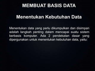 MEMBUAT BASIS DATA
Menentukan Kebutuhan Data
Menentukan data yang perlu dikumpulkan dan disimpan
adalah langkah penting dalam mencapai suatu sistem
berbasis komputer. Ada 2 pendekatan dasar yang
dipergunakan untuk menentukan kebutuhan data, yaitu:

 