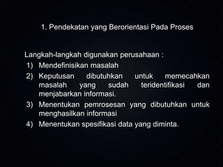 1. Pendekatan yang Berorientasi Pada Proses

Langkah-langkah digunakan perusahaan :
1) Mendefinisikan masalah
2) Keputusan
dibutuhkan
untuk
memecahkan
masalah
yang
sudah
teridentifikasi
dan
menjabarkan informasi.
3) Menentukan pemrosesan yang dibutuhkan untuk
menghasilkan informasi
4) Menentukan spesifikasi data yang diminta.

 
