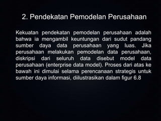 2. Pendekatan Pemodelan Perusahaan
Kekuatan pendekatan pemodelan perusahaan adalah
bahwa ia mengambil keuntungan dari sudut pandang
sumber daya data perusahaan yang luas. Jika
perusahaan melakukan pemodelan data perusahaan,
diskripsi dari seluruh data disebut model data
perusahaan (enterprise data model). Proses dari atas ke
bawah ini dimulai selama perencanaan strategis untuk
sumber daya informasi, diilustrasikan dalam figur 6.8

 