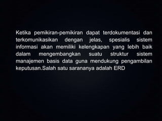 Ketika pemikiran-pemikiran dapat terdokumentasi dan
terkomunikasikan dengan jelas, spesialis sistem
informasi akan memiliki kelengkapan yang lebih baik
dalam
mengembangkan
suatu
struktur
sistem
manajemen basis data guna mendukung pengambilan
keputusan.Salah satu sarananya adalah ERD

 