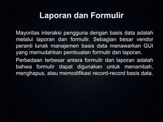 Laporan dan Formulir
Mayoritas interaksi pengguna dengan basis data adalah
melalui laporan dan formulir. Sebagian besar vendor
peranti lunak manajemen basis data menawarkan GUI
yang memudahkan pembuatan formulir dan laporan.
Perbedaan terbesar antara formulir dan laporan adalah
bahwa formulir dapat digunakan untuk menambah,
menghapus, atau memodifikasi record-record basis data.

 