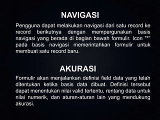 NAVIGASI
Pengguna dapat melakukan navigasi dari satu record ke
record berikutnya dengan mempergunakan basis
navigasi yang berada di bagian bawah formulir. Icon "*”
pada basis navigasi memerintahkan formulir untuk
membuat satu record baru.

AKURASI
Formulir akan menjalankan definisi field data yang telah
ditentukan ketika basis data dibuat. Definisi tersebut
dapat menentukan nilai valid tertentu, rentang data untuk
nilai numerik, dan aturan-aturan lain yang mendukung
akurasi.

 