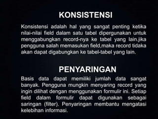 KONSISTENSI
Konsistensi adalah hal yang sangat penting ketika
nilai-nilai field dalam satu tabel dipergunakan untuk
menggabungkan record-nya ke tabel yang lain.jika
pengguna salah memasukan field,maka record tidaka
akan dapat digabungkan ke tabel-tabel yang lain.

PENYARINGAN
Basis data dapat memiliki jumlah data sangat
banyak. Pengguna mungkin menyaring record yang
ingin dilihat dengan menggunakan formulir ini. Setiap
field dalam formulir dapat digunakan sebagai
saringan (filter). Penyaringan membantu mengatasi
kelebihan informasi.

 
