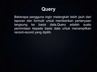 Query
Beberapa pengguna ingin melangkah lebih jauh dari
laporan dan formulir untuk memberikan pertanyaan
langsung ke basis data.Query adalah suatu
permintaan kepada basis data untuk menampilkan
record-record yang dipilih.

 