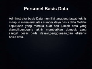 Personel Basis Data
Administrator basis Data memiliki tanggung jawab teknis
maupun manajerial atas sumber daya basis data.Melalui
keputusan yang mereka buat dan jumlah data yang
diambil,pengguna akhir memberikan dampak yang
sangat besar pada desain,penggunaan,dan efisiensi
basis data.

 