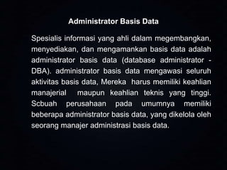 Administrator Basis Data

Spesialis informasi yang ahli dalam megembangkan,
menyediakan, dan mengamankan basis data adalah
administrator basis data (database administrator DBA). administrator basis data mengawasi seluruh
aktivitas basis data, Mereka harus memiliki keahlian
manajerial maupun keahlian teknis yang tinggi.
Scbuah perusahaan pada umumnya memiliki
beberapa administrator basis data, yang dikelola oleh
seorang manajer administrasi basis data.

 