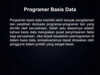 Programer Basis Data
Programer basis data memiliki lebih banyak pengalaman
dan pelatihan daripada programer-programer lain yang
dimiliki oleh perusahaan. Salah satu alasannya adalah
bahwa basis data merupakan pusat penyimpanan fakta
bagi perusahaan. Jika terjadi kesalahan pemrograman di
dalam basis data, konsekuensinya dapat dirasakan oleh
pengguna dalam jumlah yang sangat besar.

 