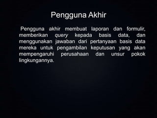 Pengguna Akhir
Pengguna akhir membuat laporan dan formulir,
memberikan query kepada basis data, dan
menggunakan jawaban dari pertanyaan basis data
mereka untuk pengambilan keputusan yang akan
mempengaruhi perusahaan dan unsur pokok
lingkungannya.

 