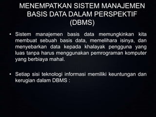 MENEMPATKAN SISTEM MANAJEMEN
BASIS DATA DALAM PERSPEKTIF
(DBMS)
• Sistem manajemen basis data memungkinkan kita
membuat sebuah basis data, memelihara isinya, dan
menyebarkan data kepada khalayak pengguna yang
luas tanpa harus menggunakan pemrograman komputer
yang berbiaya mahal.
• Setiap sisi teknologi informasi memiliki keuntungan dan
kerugian dalam DBMS :

 