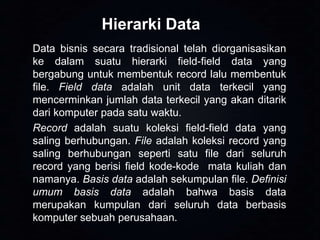 Hierarki Data
Data bisnis secara tradisional telah diorganisasikan
ke dalam suatu hierarki field-field data yang
bergabung untuk membentuk record lalu membentuk
file. Field data adalah unit data terkecil yang
mencerminkan jumlah data terkecil yang akan ditarik
dari komputer pada satu waktu.
Record adalah suatu koleksi field-field data yang
saling berhubungan. File adalah koleksi record yang
saling berhubungan seperti satu file dari seluruh
record yang berisi field kode-kode mata kuliah dan
namanya. Basis data adalah sekumpulan file. Definisi
umum basis data adalah bahwa basis data
merupakan kumpulan dari seluruh data berbasis
komputer sebuah perusahaan.

 