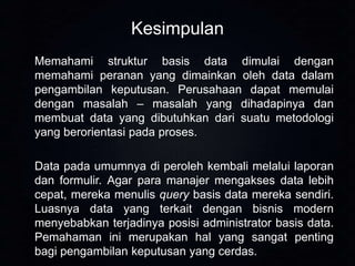 Kesimpulan
Memahami struktur basis data dimulai dengan
memahami peranan yang dimainkan oleh data dalam
pengambilan keputusan. Perusahaan dapat memulai
dengan masalah – masalah yang dihadapinya dan
membuat data yang dibutuhkan dari suatu metodologi
yang berorientasi pada proses.

Data pada umumnya di peroleh kembali melalui laporan
dan formulir. Agar para manajer mengakses data lebih
cepat, mereka menulis query basis data mereka sendiri.
Luasnya data yang terkait dengan bisnis modern
menyebabkan terjadinya posisi administrator basis data.
Pemahaman ini merupakan hal yang sangat penting
bagi pengambilan keputusan yang cerdas.

 