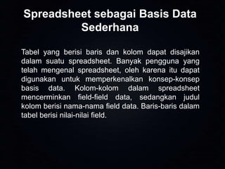 Spreadsheet sebagai Basis Data
Sederhana
Tabel yang berisi baris dan kolom dapat disajikan
dalam suatu spreadsheet. Banyak pengguna yang
telah mengenal spreadsheet, oleh karena itu dapat
digunakan untuk memperkenalkan konsep-konsep
basis data. Kolom-kolom dalam spreadsheet
mencerminkan field-field data, sedangkan judul
kolom berisi nama-nama field data. Baris-baris dalam
tabel berisi nilai-nilai field.

 