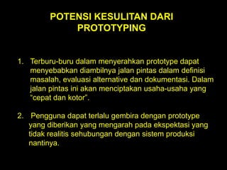 POTENSI KESULITAN DARI
PROTOTYPING

1. Terburu-buru dalam menyerahkan prototype dapat
menyebabkan diambilnya jalan pintas dalam definisi
masalah, evaluasi alternative dan dokumentasi. Dalam
jalan pintas ini akan menciptakan usaha-usaha yang
“cepat dan kotor”.
2. Pengguna dapat terlalu gembira dengan prototype
yang diberikan yang mengarah pada ekspektasi yang
tidak realitis sehubungan dengan sistem produksi
nantinya.

 