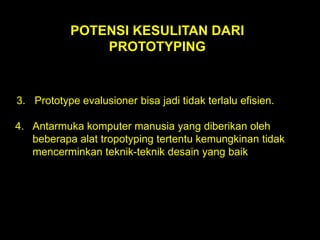 POTENSI KESULITAN DARI
PROTOTYPING

3. Prototype evalusioner bisa jadi tidak terlalu efisien.
4. Antarmuka komputer manusia yang diberikan oleh
beberapa alat tropotyping tertentu kemungkinan tidak
mencerminkan teknik-teknik desain yang baik

 
