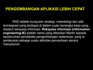 PENGEMBANGAN APLIKASI LEBIH CEPAT
RAD adalah kumpulan strategi, metodologi dan alat
terintegrasi yang terdapat di dalam suatu kerangka kerja yang
disebut rekayasa informasi. Rekayasa informasi (information
engineering-IE) adalah nama yang diberikan Martin kepada
keseluruhan pendekata pengembangan sistemnya, yang ia
perlakukan sebagai suatu aktivitas perusahaan secara
menyeluruh.

 