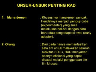 UNSUR-UNSUR PENTING RAD
1. Mananjemen

: Khususnya manajemen puncak.
Hendaknya menjadi penguji coba
(experimenter) yang suka
melakukan hal-hal dengan cara
baru atau pengadaptasi awal (early
adapter).

2. Orang

: Dari pada hanya memanfaatkan
satu tim untuk malakukan seluruh
aktivitas SDLC, RAD menyadari
adanya efisiensi yang dapat
dicapai melalui penggunaan timtim khusus.

 
