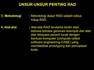 UNSUR-UNSUR PENTING RAD
3. Metodologi

: Metodologi dasar RAD adalah siklus
hidup RAD.

4. Alat-alat

: Alat-alat RAD terutama terdiri atas
bahasa-bahasa generasi keempat dan alatalat rekayasa peranti lunak dengan
bantuan komputer (computer-aided
software engineering-CASE) yang
memfasilitas prototyping dan penciptaan
kode.

 