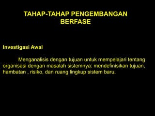 TAHAP-TAHAP PENGEMBANGAN
BERFASE

Investigasi Awal

Menganalisis dengan tujuan untuk mempelajari tentang
organisasi dengan masalah sistemnya: mendefinisikan tujuan,
hambatan , risiko, dan ruang lingkup sistem baru.

 