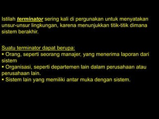 Istilah terminator sering kali di pergunakan untuk menyatakan
unsur-unsur lingkungan, karena menunjukkan titik-titik dimana
sistem berakhir.
Suatu terminator dapat berupa:
 Orang, seperti seorang manajer, yang menerima laporan dari
sistem
 Organisasi, seperti departemen lain dalam perusahaan atau
perusahaan lain.
 Sistem lain yang memiliki antar muka dengan sistem.

 