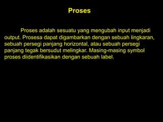Proses
Proses adalah sesuatu yang mengubah input menjadi
output. Prosesa dapat digambarkan dengan sebuah lingkaran,
sebuah persegi panjang horizontal, atau sebuah persegi
panjang tegak bersudut melingkar. Masing-masing symbol
proses diidentifikasikan dengan sebuah label.

 