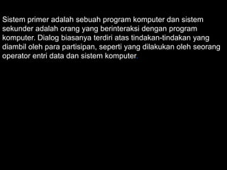 Sistem primer adalah sebuah program komputer dan sistem
sekunder adalah orang yang berinteraksi dengan program
komputer. Dialog biasanya terdiri atas tindakan-tindakan yang
diambil oleh para partisipan, seperti yang dilakukan oleh seorang
operator entri data dan sistem komputer.

 