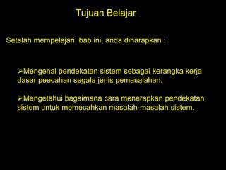 Tujuan Belajar
Setelah mempelajari bab ini, anda diharapkan :

Mengenal pendekatan sistem sebagai kerangka kerja
dasar peecahan segala jenis pemasalahan.
Mengetahui bagaimana cara menerapkan pendekatan
sistem untuk memecahkan masalah-masalah sistem.

 