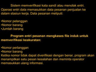 Sistem memverifikasi kata sandi atau menolak entri.
Operasi entri data memasukkan data pesanan penjualan ke
dalam stasiun kerja. Data pesanan meliputi:
•Nomor pelanggan
•Nomor barang
•Jumlah barang

Program entri pesanan mengkases file induk untuk
memverifikasi keakuratan:
•Nomor perlanggan
•Nomor barang
Ketika nomor tidak dapat diverifikasi dengan benar, program akan
menampilkan satu pesan kesalahan dan meminta operator
memasukkan ulang informasi.

 