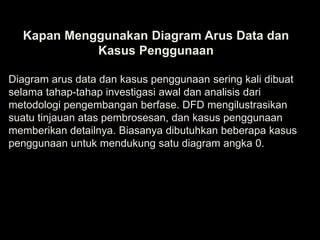 Kapan Menggunakan Diagram Arus Data dan
Kasus Penggunaan
Diagram arus data dan kasus penggunaan sering kali dibuat
selama tahap-tahap investigasi awal dan analisis dari
metodologi pengembangan berfase. DFD mengilustrasikan
suatu tinjauan atas pembrosesan, dan kasus penggunaan
memberikan detailnya. Biasanya dibutuhkan beberapa kasus
penggunaan untuk mendukung satu diagram angka 0.

 